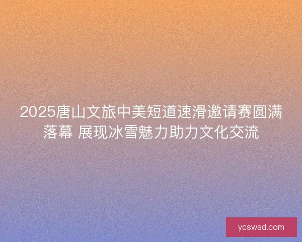 2025唐山文旅中美短道速滑邀请赛圆满落幕 展现冰雪魅力助力文化交流