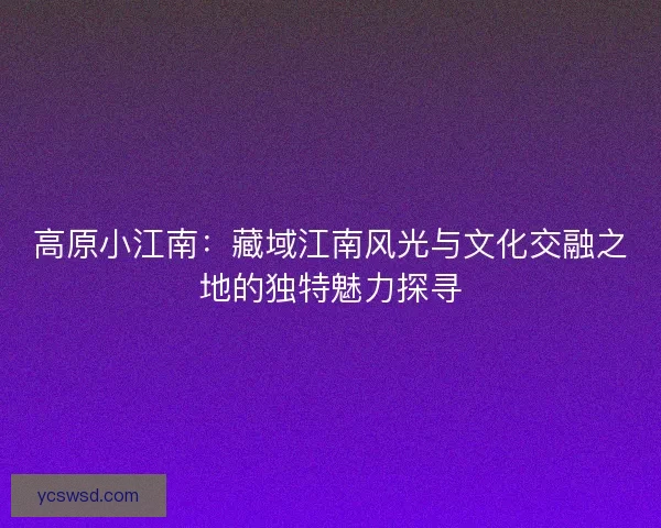 高原小江南：藏域江南风光与文化交融之地的独特魅力探寻