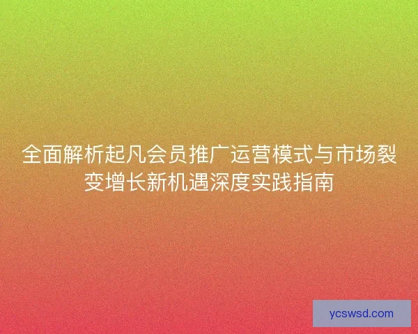 全面解析起凡会员推广运营模式与市场裂变增长新机遇深度实践指南