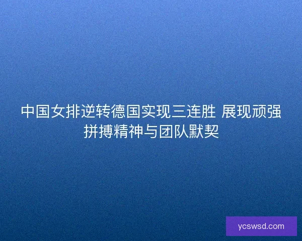 中国女排逆转德国实现三连胜 展现顽强拼搏精神与团队默契