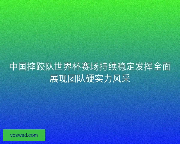 中国摔跤队世界杯赛场持续稳定发挥全面展现团队硬实力风采