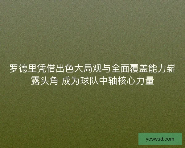 罗德里凭借出色大局观与全面覆盖能力崭露头角 成为球队中轴核心力量
