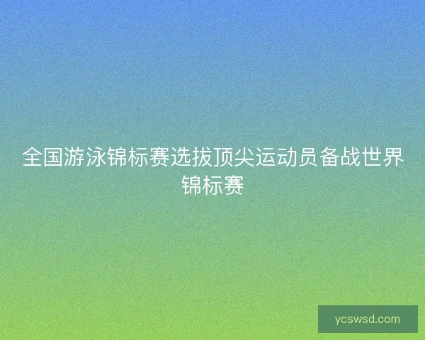 全国游泳锦标赛选拔顶尖运动员备战世界锦标赛