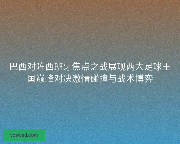巴西对阵西班牙焦点之战展现两大足球王国巅峰对决激情碰撞与战术博弈