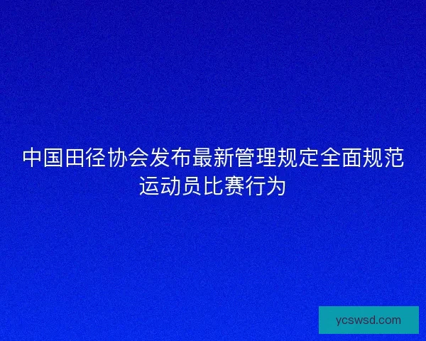 中国田径协会发布最新管理规定全面规范运动员比赛行为