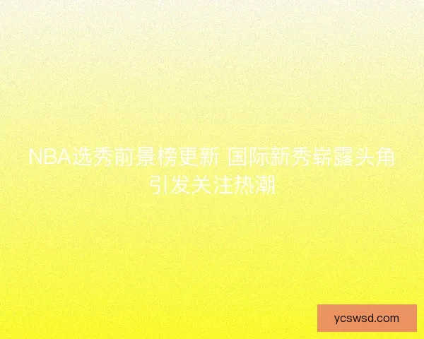 NBA选秀前景榜更新 国际新秀崭露头角引发关注热潮