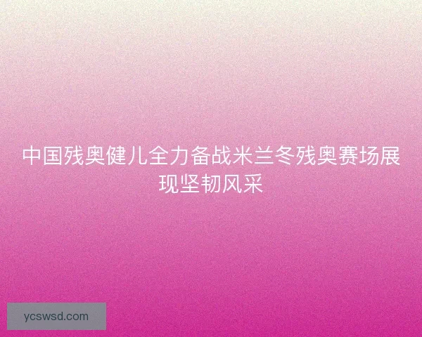 中国残奥健儿全力备战米兰冬残奥赛场展现坚韧风采