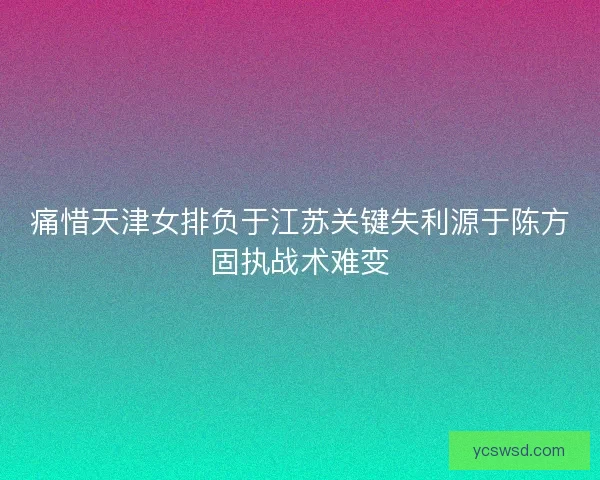 痛惜天津女排负于江苏关键失利源于陈方固执战术难变