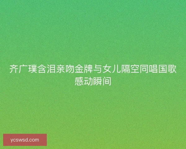 齐广璞含泪亲吻金牌与女儿隔空同唱国歌感动瞬间